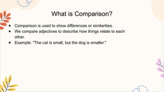 What is Comparison?
● Comparison is used to show differences or similarities.
● We compare adjectives to describe how things relate to each
other.
● Example: "The cat is small, but the dog is smaller."
 