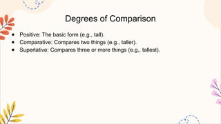 Degrees of Comparison
● Positive: The basic form (e.g., tall).
● Comparative: Compares two things (e.g., taller).
● Superlative: Compares three or more things (e.g., tallest).
 