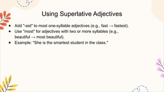 Using Superlative Adjectives
● Add "-est" to most one-syllable adjectives (e.g., fast → fastest).
● Use "most" for adjectives with two or more syllables (e.g.,
beautiful → most beautiful).
● Example: "She is the smartest student in the class."
 