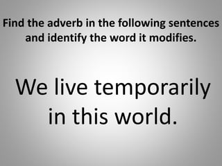 Find the adverb in the following sentences
and identify the word it modifies.
We live temporarily
in this world.
 