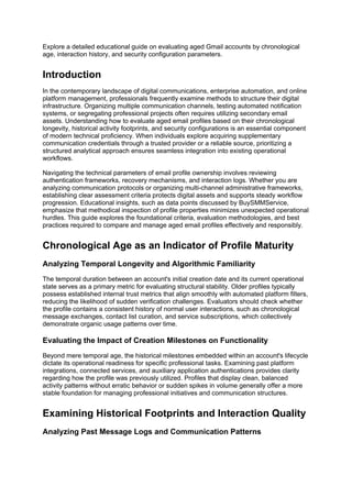 Explore a detailed educational guide on evaluating aged Gmail accounts by chronological
age, interaction history, and security configuration parameters.
Introduction
In the contemporary landscape of digital communications, enterprise automation, and online
platform management, professionals frequently examine methods to structure their digital
infrastructure. Organizing multiple communication channels, testing automated notification
systems, or segregating professional projects often requires utilizing secondary email
assets. Understanding how to evaluate aged email profiles based on their chronological
longevity, historical activity footprints, and security configurations is an essential component
of modern technical proficiency. When individuals explore acquiring supplementary
communication credentials through a trusted provider or a reliable source, prioritizing a
structured analytical approach ensures seamless integration into existing operational
workflows.
Navigating the technical parameters of email profile ownership involves reviewing
authentication frameworks, recovery mechanisms, and interaction logs. Whether you are
analyzing communication protocols or organizing multi-channel administrative frameworks,
establishing clear assessment criteria protects digital assets and supports steady workflow
progression. Educational insights, such as data points discussed by BuySMMService,
emphasize that methodical inspection of profile properties minimizes unexpected operational
hurdles. This guide explores the foundational criteria, evaluation methodologies, and best
practices required to compare and manage aged email profiles effectively and responsibly.
Chronological Age as an Indicator of Profile Maturity
Analyzing Temporal Longevity and Algorithmic Familiarity
The temporal duration between an account's initial creation date and its current operational
state serves as a primary metric for evaluating structural stability. Older profiles typically
possess established internal trust metrics that align smoothly with automated platform filters,
reducing the likelihood of sudden verification challenges. Evaluators should check whether
the profile contains a consistent history of normal user interactions, such as chronological
message exchanges, contact list curation, and service subscriptions, which collectively
demonstrate organic usage patterns over time.
Evaluating the Impact of Creation Milestones on Functionality
Beyond mere temporal age, the historical milestones embedded within an account's lifecycle
dictate its operational readiness for specific professional tasks. Examining past platform
integrations, connected services, and auxiliary application authentications provides clarity
regarding how the profile was previously utilized. Profiles that display clean, balanced
activity patterns without erratic behavior or sudden spikes in volume generally offer a more
stable foundation for managing professional initiatives and communication structures.
Examining Historical Footprints and Interaction Quality
Analyzing Past Message Logs and Communication Patterns
 