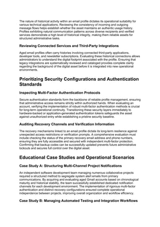 The nature of historical activity within an email profile dictates its operational suitability for
various technical applications. Reviewing the consistency of incoming and outgoing
message flows helps establish whether the asset maintains an authentic usage history.
Profiles exhibiting natural communication patterns across diverse recipients and verified
services demonstrate a high level of historical integrity, making them reliable assets for
structured administrative tasks.
Reviewing Connected Services and Third-Party Integrations
Aged email profiles often carry histories involving connected third-party applications,
developer tools, and newsletter subscriptions. Evaluating these historical connections allows
administrators to understand the digital footprint associated with the profile. Ensuring that
legacy integrations are systematically reviewed and cataloged provides complete clarity
regarding the background of the digital asset before it is integrated into new operational
environments.
Prioritizing Security Configurations and Authentication
Standards
Inspecting Multi-Factor Authentication Protocols
Secure authentication standards form the backbone of reliable profile management, ensuring
that administrative access remains strictly within authorized hands. When evaluating an
account, verifying the implementation of robust multi-factor authentication methods is crucial
for long-term operational continuity. Transitioning these security layers immediately to
hardware-backed or application-generated authentication tokens safeguards the asset
against unauthorized entry while establishing a pristine security baseline.
Auditing Recovery Channels and Verification Information
The recovery mechanisms linked to an email profile dictate its long-term resilience against
unexpected access restrictions or verification prompts. A comprehensive evaluation must
include checking the status of the primary recovery email address and phone numbers,
ensuring they are fully accessible and secured with independent multi-factor protection.
Confirming that backup codes can be successfully updated prevents future administrative
lockouts and secures full control over the digital asset.
Educational Case Studies and Operational Scenarios
Case Study A: Structuring Multi-Channel Project Notifications
An independent software development team managing numerous collaborative projects
required a structured method to segregate system alert emails from primary
communications. By acquiring and evaluating aged Gmail accounts based on chronological
maturity and historical stability, the team successfully established dedicated notification
channels for each development environment. The implementation of rigorous multi-factor
authentication and distinct recovery configurations ensured complete operational
independence between projects, improving overall organization and workflow efficiency.
Case Study B: Managing Automated Testing and Integration Workflows
 