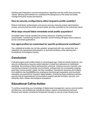 Auditing past integrations ensures transparency regarding how the profile was previously
utilized, allowing administrators to understand the background of the asset and safely
manage third-party access permissions.
How do security configurations affect long-term profile usability?
Robust multi-factor authentication and secure recovery channels protect administrative
access, ensuring that the profile remains stable and fully controlled by the authorized owner.
What steps should follow immediate email profile acquisition?
Immediate steps include updating the primary password, enabling multi-factor
authentication, transitioning recovery channels, and terminating all legacy active sessions
across connected applications.
Can aged profiles be customized for specific professional workflows?
Yes, established profiles can be fully updated, reorganized with new contact lists, and
integrated into specialized administrative or technical workflows while retaining their
foundational chronological maturity.
Conclusion
Evaluating aged email profiles based on chronological age, historical activity footprints, and
security configurations requires careful attention to detail and adherence to methodical
standards. By prioritizing robust authentication protocols, verifying recovery channels, and
maintaining consistent connection environments, professionals can successfully integrate
secondary communication assets into their workflows. Educational resources and insights
from platforms like BuySMMService emphasize that thorough preparation and structured
evaluation are essential for long-term digital stability. Embracing these analytical practices
ensures that all organizational communication projects operate smoothly, securely, and
efficiently within modern technological ecosystems.
Educational Call-to-Action
To continue expanding your knowledge of digital asset management, secure communication
architectures, and professional operational scaling, explore comprehensive technical
literature and industry compliance frameworks focused on secure online infrastructure.
 