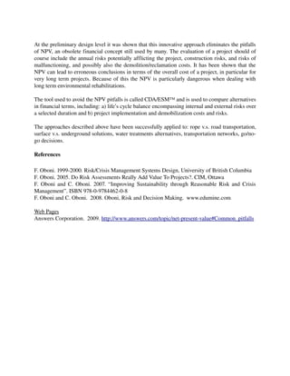 At the preliminary design level it was shown that this innovative approach eliminates the pitfalls 
of NPV, an obsolete financial concept still used by many. The evaluation of a project should of 
course include the annual risks potentially afflicting the project, construction risks, and risks of 
malfunctioning, and possibly also the demolition/reclamation costs. It has been shown that the 
NPV can lead to erroneous conclusions in terms of the overall cost of a project, in particular for 
very long term projects. Because of this the NPV is particularly dangerous when dealing with 
long term environmental rehabilitations.

The tool used to avoid the NPV pitfalls is called CDA/ESM™ and is used to compare alternatives 
in financial terms, including: a) life’s cycle balance encompassing internal and external risks over 
a selected duration and b) project implementation and demobilization costs and risks.

The approaches described above have been successfully applied to: rope v.s. road transportation, 
surface v.s. underground solutions, water treatments alternatives, transportation networks, go/no­
go decisions.

References

F. Oboni. 1999­2000. Risk/Crisis Management Systems Design, University of British Columbia
F. Oboni. 2005. Do Risk Assessments Really Add Value To Projects?. CIM, Ottawa
F. Oboni and C. Oboni. 2007. “Improving Sustainability through Reasonable Risk and Crisis 
Management”. ISBN 978­0­9784462­0­8
F. Oboni and C. Oboni.  2008. Oboni, Risk and Decision Making.  www.edumine.com 

Web Pages
Answers Corporation.  2009. http://www.answers.com/topic/net­present­value#Common_pitfalls
 