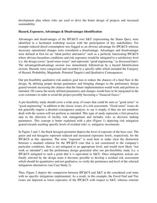 development   plan   where   risks   are   used   to   drive   the   better   design   of   projects   and   increased 
sustainability.

Hazard, Exposures, Advantages & Disadvantages Identification

Advantages and disadvantages of the IPC&CS over S&T (representing the Status Quo), were 
identified   in   a   facilitated   workshop   session   with   the   participation   of   key   stakeholders.   For 
example reduced diesel consumption was flagged as an obvious advantage for IPC&CS whereas 
necessary operational changes were considered a disadvantage. Advantages and disadvantages 
were defined at first for an “ideal perfect alternative” such as a perfectly functioning IPC&CS 
where obvious hazardous conditions and risk exposures would be mitigated to a satisfactory level 
(i.e. the design covers “good sense issues” and represents “good engineering,” as discussed later). 
The   advantage/disadvantage   session   was   immediately   followed­up   by   a   hazard   Identification 
session. Hazards were categorized and recorded in a specific table which included the Category 
of Hazard, Probability, Magnitude, Potential Target(s) and Qualitative Consequences.

Our pre­feasibility qualitative risk analysis goal was to reduce the chances of a fatal flaw in the 
design, by defining proper design parameters and bringing changes to the preliminary design 
geared towards increasing the chances that the future implementation would work and perform as 
intended. Of course the newly defined parameters and changes would have to be integrated in the 
costs estimates in order to avoid the project possibly becoming a “financial fiasco.”

A pre­feasibility study should cover a wide array of issues that could be seen as “good sense” or 
“good engineering” in addition to the classic issues of a risk assessment. “Good sense” issues do 
not generally require a detailed consequence analysis, to say it simply, if they are not somehow 
dealt with the system will not perform as intended. This type of study represents a first proactive 
step   in   the   direction   of   facility   risk   management   and   includes   risks  as   decision   making 
parameters. This  concept is better explained with a plot (Figure 1) depicting risk mitigation 
geared towards reaching specific levels of residual risks vs. mitigative investments.

In Figure 2 and 3, the black hexagon perimeter depicts the level of exposure of the base case. The 
green and red hexagons represent reduced and increased exposures levels, respectively, for the 
IPC&CS   at   this   operation.  The   term   “exposure”   is   used   here   to   make   clear   the   distinction 
between   a   standard   solution   for   the   IPC&CS   (one   that   is   not   customized   to   the   company’s 
particular conditions, thus is not mitigated to an appropriate level, and would most likely “not 
work as intended”) and the preliminary design generated after our pre­feasibility study (i.e. a 
IPC&CS mitigated to such a point that it is equivalent to S&T). Once mitigations actions are 
finally selected by the design team it becomes possible to develop a residual risk assessment 
which should be quantitative and not qualitative, to verify the pertinence and level of the selected 
mitigations alternatives (see Case Study 2).

Thus, Figure 2 depicts the comparison between IPC&CS and S&T at the considered coal mine 
with no specific mitigations implemented. As a result, in this example, the Fossil Fuel and Tire 
issues are depicted as lower exposures of the IPC&CS with respect to S&T, whereas extreme 
 