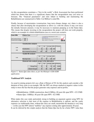 As this encapsulation constitutes a “first in the world,” a Risk Assessment has been performed 
which has shown that there is a significant chance that the encapsulation may cost twice as 
foreseen.   The   “financial   parameters”   and   risks   linked   to   building   and   maintaining   the 
Rehabilitation are summarized in Table 2 (in Million $, noted M).

Finally, because of uncertainties (construction, long term climate change, etc.) there is also a 
chance that after developing the encapsulation as above (i.e. with the chance it may cost twice 
the initially foreseen amount), it may be necessary to maintain pumping as in the Status Quo. 
This means that despite investing in the encapsulation the project still does not work properly, 
which is an example of a failed rehabilitation case or a worst case scenario.




Figure 5.  Status Quo data sheet, as per the Riskope's CDA­ESM 
application

Traditional NPV Analysis

As usual in mining projects let's use a Rate of Return of 9% for this analysis and consider a life 
duration of forty years as an example. NB: the NPV are always marked as negative values in this 
study to stress the fact that the project generates only expenses and no profits.

         • Rehabilitation: 120M$ construction, then 0.3M$/yr, 40 years life span NPV: ­123.23M$
         • Status Quo: 3.6M$/yr, 40 years life span NPV: ­42.33M$

What makes this case study particularly strong in building an argument  against using NPV for 
alternative   selection   is   that   most   of  the   expense   in   Rehabilitation   is   upfront,   and   the   yearly 
expenses (as traditionally done, without the risks) are small, meanwhile the duration is very long
— in this case the NPV almost “nullifies” any expense coming after approximately 20 years.
It can be inferred by this simple analysis that the Status Quo has by far a better NPV value than 
 