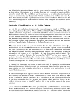 the Rehabilitation which we will show later is a wrong estimation because of the long life of the 
project, and the risks that need to be included. There are two ways such an analysis could be 
altered to include risks. One would be to add the yearly risks as an additional cost and another 
would be to increase the rate of discount to “include uncertainties” as we have seen some do. 
Both these attempts would fail to yield pertinent results as we discuss below. Whenever used the 
NPV would strongly indicate the Status Quo as the most viable among the two alternatives in this 
case study.

Suppressing NPV and Using Risk as a Key Decision Parameter.

As with this case study, innovative approaches which eliminate the pitfalls of NPV have been 
used at the preliminary design level (Oboni and Oboni 2007, 2008; Oboni 1999­2000, 2005). The 
adopted replacement analytical tool is called CDA/ESM™ and is used to compare alternatives in 
financial terms, including: a) life’s cycle balance encompassing internal and external risks over a 
selected duration and b) project implementation and demobilization costs and risks. CDA/ESM 
has been successfully applied to: rope v.s. road transportation, surface v.s. underground solutions, 
environmental   projects,   water   treatments   alternatives,   transportation   networks   and   go/no­go 
decisions. Figure 5 displays the data sheet for the Status Quo alternative.

CDA/ESM   results   at   the   40   year   time   horizon   for   the   three   alternatives:   Status   Quo, 
Rehabilitation, and the Failed Rehabilitation case are displayed in Figure 6.  Figure 6 shows that 
the Status Quo alternative will cost cumulatively twice as much as the Rehabilitation in virtue of 
the risks afflicting each alternative, such as an increase in energy costs, which were included in 
this analysis with a chance of 30% (see Tables 1 & 2 and the sensitivity analysis below).  The 
cumulative   cost   analysis   eliminates   the   “zeroing   effect”   of   NPV   on   long   term   analyses.   As 
explained above, the Rehabilitation has potential for a worst case scenario failure which could 
lead to a financial fiasco: more studies should be devoted to understand the probability of such a 
scenario, and the possible mid­life mitigations of such risks. 

A residual Risk Assessment process can be used at this point to evaluate the probability that 
failures of the system of Rehabilitation will cost more than the Status Quo. Like in the coal mine 
case study the cost of the mitigative actions has to be introduced in the analysis before the next 
step of the design process. 

It is now interesting to try to explicitly consider risks in the NPV evaluations. It appears that, in 
this case study, the Rehabilitation CDA (average) result is roughly equal to the NPV with risks 
(Table 3) and not far from the “traditional” NPV.  This happens because the initial amount spent 
is very large compared to the yearly spending which seems, indeed, negligible. However, as we 
will   see  below  the  results  of both NPV  analyses  fail  to steer  decision  makers  in the  proper 
direction.

As we can now see the NPVs of the Status Quo with (Table 4) and without risks are lower than 
that of the Rehabilitation. NPVs are plain inadequate when integrating alternatives’ specific risks 
in the comparison process (see link in references) because their “discounted nature” annihilates 
 