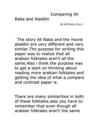 Comparing Ali
Baba and Aladdin
                       BY:MITCHELL JOLLY




 The story Ali Baba and the movie
aladdin are very different and very
similar.The purpose for writing this
paper was to realize that all
arabian folktales aren't all the
same.Also i think the purpose was
to get a start on thinking about
reading more arabian folktales and
getting the idea of what a compare
and contrast paper is.


There are many similarities in both
of these folktales.also you have to
remember that even though all
arabian folktales aren't the same
 