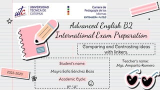Advanced English B2
International Exam Preparation
Comparing and Contrasting ideas
with linkers.
Student’s name:
Mayra Sofía Sánchez Boza
Academic Cycle:
8th “A”
Teacher’s name:
Mgs. Amparito Romero
 