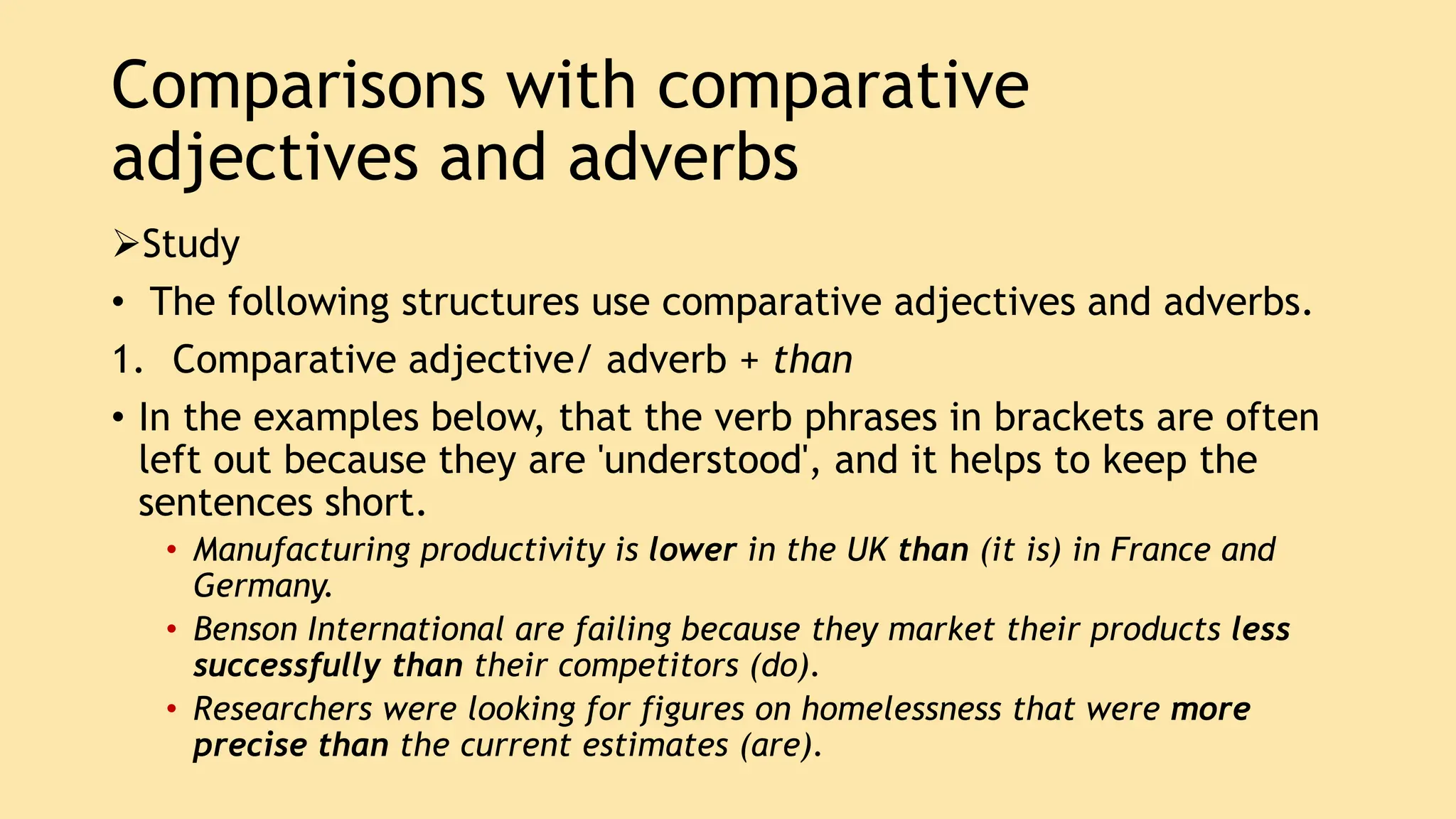 Comparisons with comparative
adjectives and adverbs
Study
• The following structures use comparative adjectives and adverbs.
1. Comparative adjective/ adverb + than
• In the examples below, that the verb phrases in brackets are often
left out because they are 'understood', and it helps to keep the
sentences short.
• Manufacturing productivity is lower in the UK than (it is) in France and
Germany.
• Benson International are failing because they market their products less
successfully than their competitors (do).
• Researchers were looking for figures on homelessness that were more
precise than the current estimates (are).
 