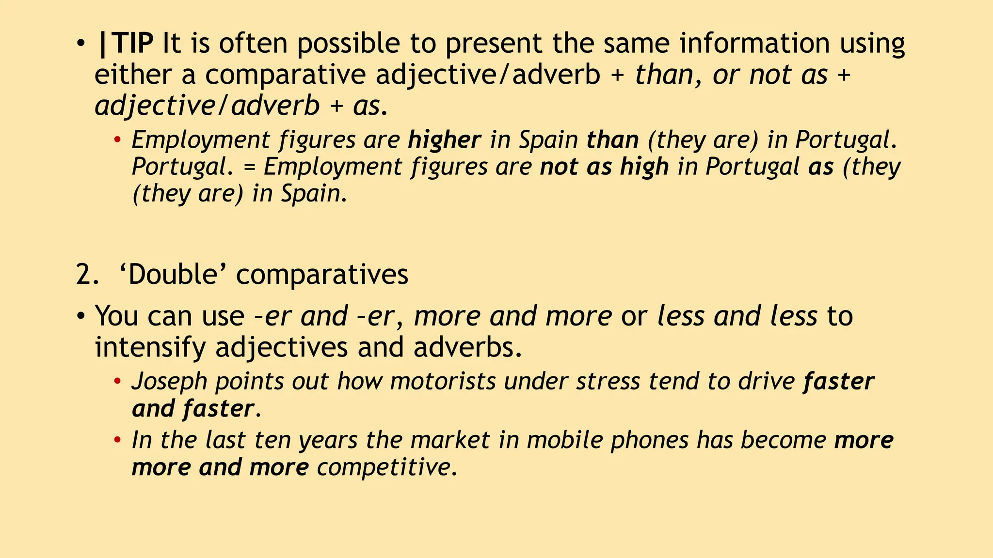 • |TIP It is often possible to present the same information using
either a comparative adjective/adverb + than, or not as +
adjective/adverb + as.
• Employment figures are higher in Spain than (they are) in Portugal.
Portugal. = Employment figures are not as high in Portugal as (they
(they are) in Spain.
2. ‘Double’ comparatives
• You can use –er and –er, more and more or less and less to
intensify adjectives and adverbs.
• Joseph points out how motorists under stress tend to drive faster
and faster.
• In the last ten years the market in mobile phones has become more
more and more competitive.
 