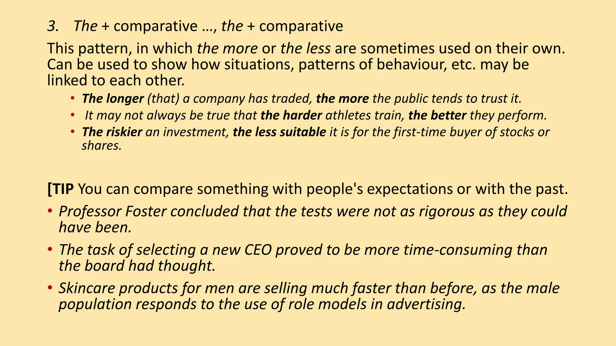 3. The + comparative …, the + comparative
This pattern, in which the more or the less are sometimes used on their own.
Can be used to show how situations, patterns of behaviour, etc. may be
linked to each other.
• The longer (that) a company has traded, the more the public tends to trust it.
• It may not always be true that the harder athletes train, the better they perform.
• The riskier an investment, the less suitable it is for the first-time buyer of stocks or
shares.
[TIP You can compare something with people's expectations or with the past.
• Professor Foster concluded that the tests were not as rigorous as they could
have been.
• The task of selecting a new CEO proved to be more time-consuming than
the board had thought.
• Skincare products for men are selling much faster than before, as the male
population responds to the use of role models in advertising.
 