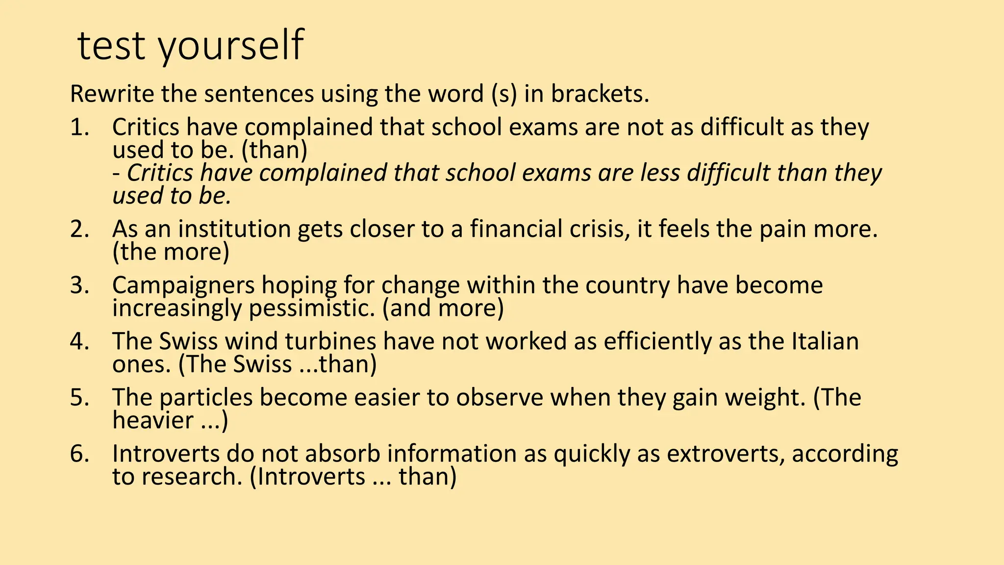 test yourself
Rewrite the sentences using the word (s) in brackets.
1. Critics have complained that school exams are not as difficult as they
used to be. (than)
- Critics have complained that school exams are less difficult than they
used to be.
2. As an institution gets closer to a financial crisis, it feels the pain more.
(the more)
3. Campaigners hoping for change within the country have become
increasingly pessimistic. (and more)
4. The Swiss wind turbines have not worked as efficiently as the Italian
ones. (The Swiss ...than)
5. The particles become easier to observe when they gain weight. (The
heavier ...)
6. Introverts do not absorb information as quickly as extroverts, according
to research. (Introverts ... than)
 