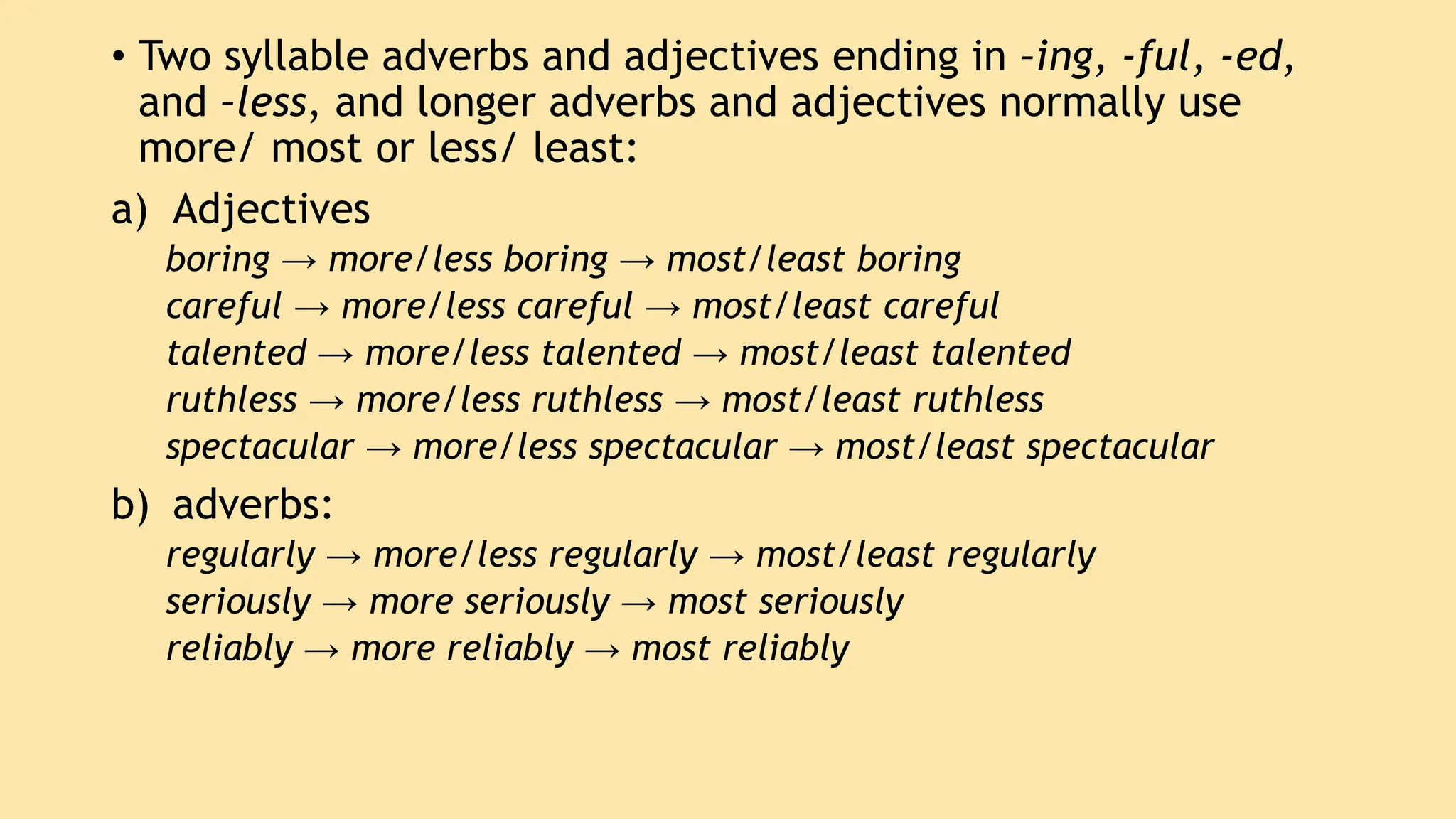 • Two syllable adverbs and adjectives ending in –ing, -ful, -ed,
and –less, and longer adverbs and adjectives normally use
more/ most or less/ least:
a) Adjectives
boring → more/less boring → most/least boring
careful → more/less careful → most/least careful
talented → more/less talented → most/least talented
ruthless → more/less ruthless → most/least ruthless
spectacular → more/less spectacular → most/least spectacular
b) adverbs:
regularly → more/less regularly → most/least regularly
seriously → more seriously → most seriously
reliably → more reliably → most reliably
 
