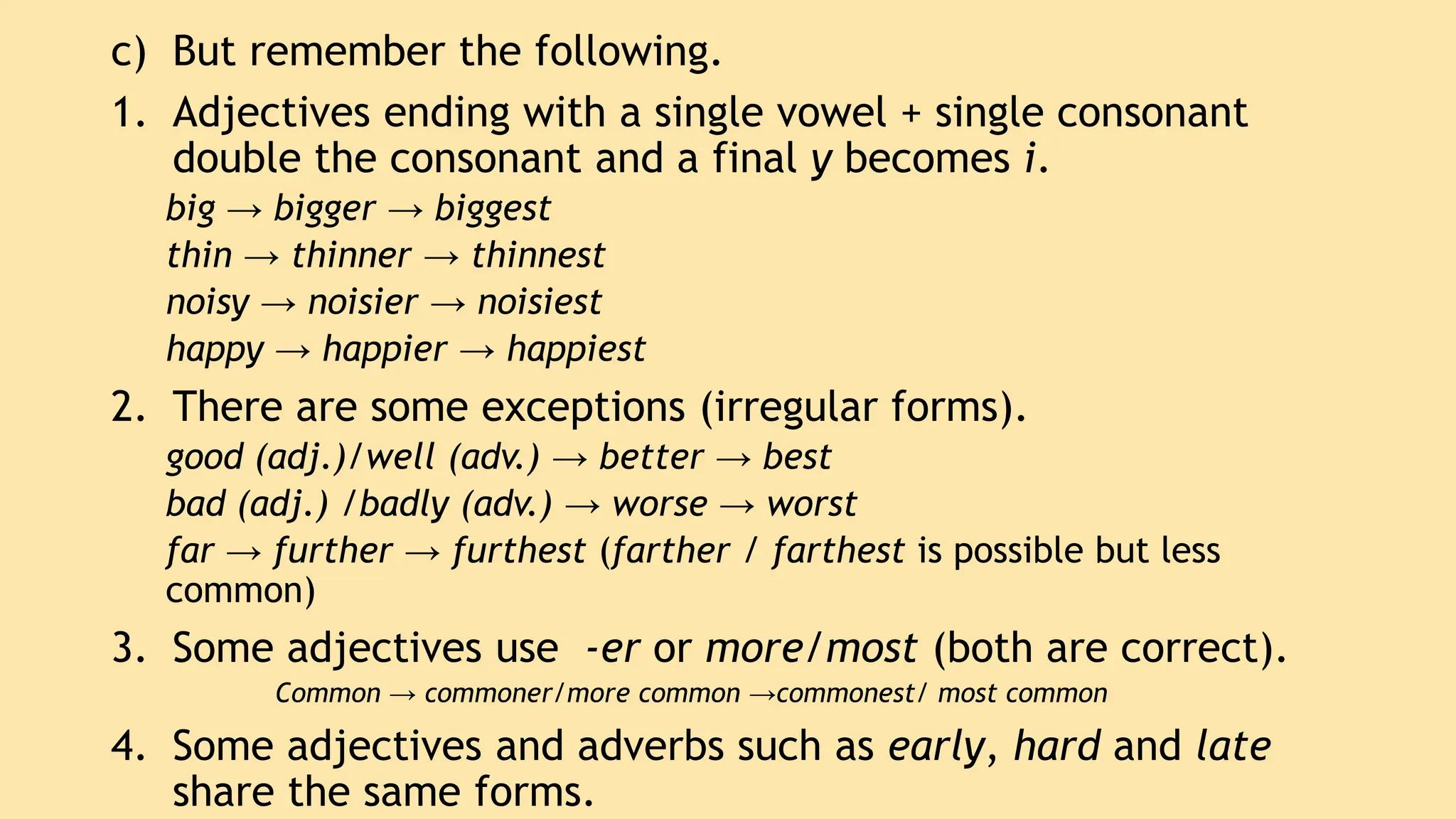 c) But remember the following.
1. Adjectives ending with a single vowel + single consonant
double the consonant and a final y becomes i.
big → bigger → biggest
thin → thinner → thinnest
noisy → noisier → noisiest
happy → happier → happiest
2. There are some exceptions (irregular forms).
good (adj.)/well (adv.) → better → best
bad (adj.) /badly (adv.) → worse → worst
far → further → furthest (farther / farthest is possible but less
common)
3. Some adjectives use -er or more/most (both are correct).
Common → commoner/more common →commonest/ most common
4. Some adjectives and adverbs such as early, hard and late
share the same forms.
 