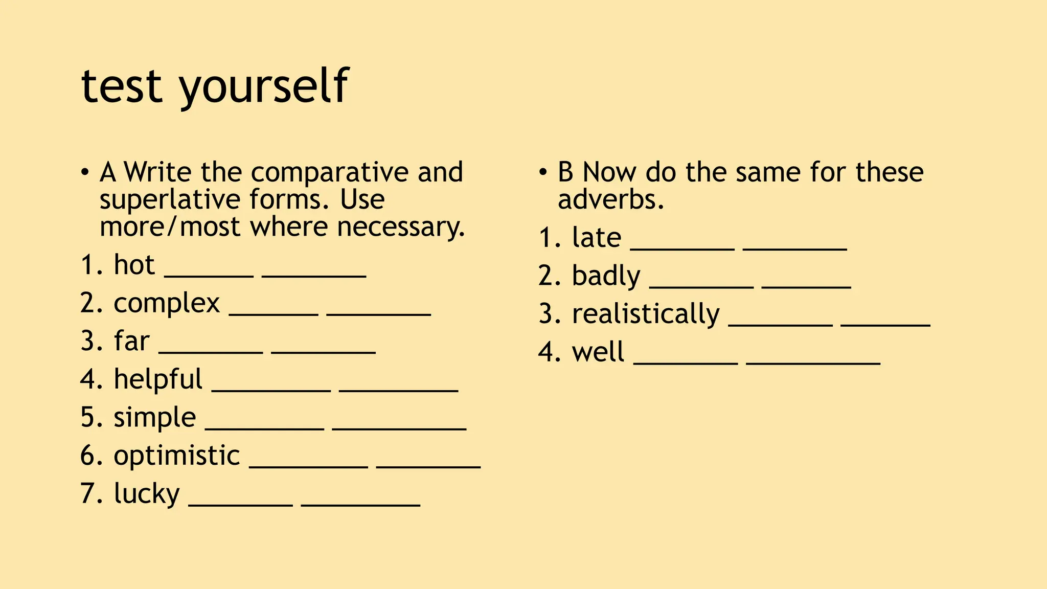 test yourself
• A Write the comparative and
superlative forms. Use
more/most where necessary.
1. hot ______ _______
2. complex ______ _______
3. far _______ _______
4. helpful ________ ________
5. simple ________ _________
6. optimistic ________ _______
7. lucky _______ ________
• B Now do the same for these
adverbs.
1. late _______ _______
2. badly _______ ______
3. realistically _______ ______
4. well _______ _________
 