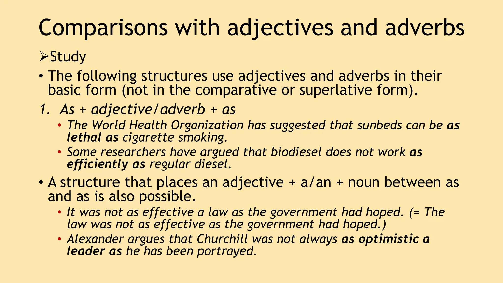 Comparisons with adjectives and adverbs
Study
• The following structures use adjectives and adverbs in their
basic form (not in the comparative or superlative form).
1. As + adjective/adverb + as
• The World Health Organization has suggested that sunbeds can be as
lethal as cigarette smoking.
• Some researchers have argued that biodiesel does not work as
efficiently as regular diesel.
• A structure that places an adjective + a/an + noun between as
and as is also possible.
• It was not as effective a law as the government had hoped. (= The
law was not as effective as the government had hoped.)
• Alexander argues that Churchill was not always as optimistic a
leader as he has been portrayed.
 