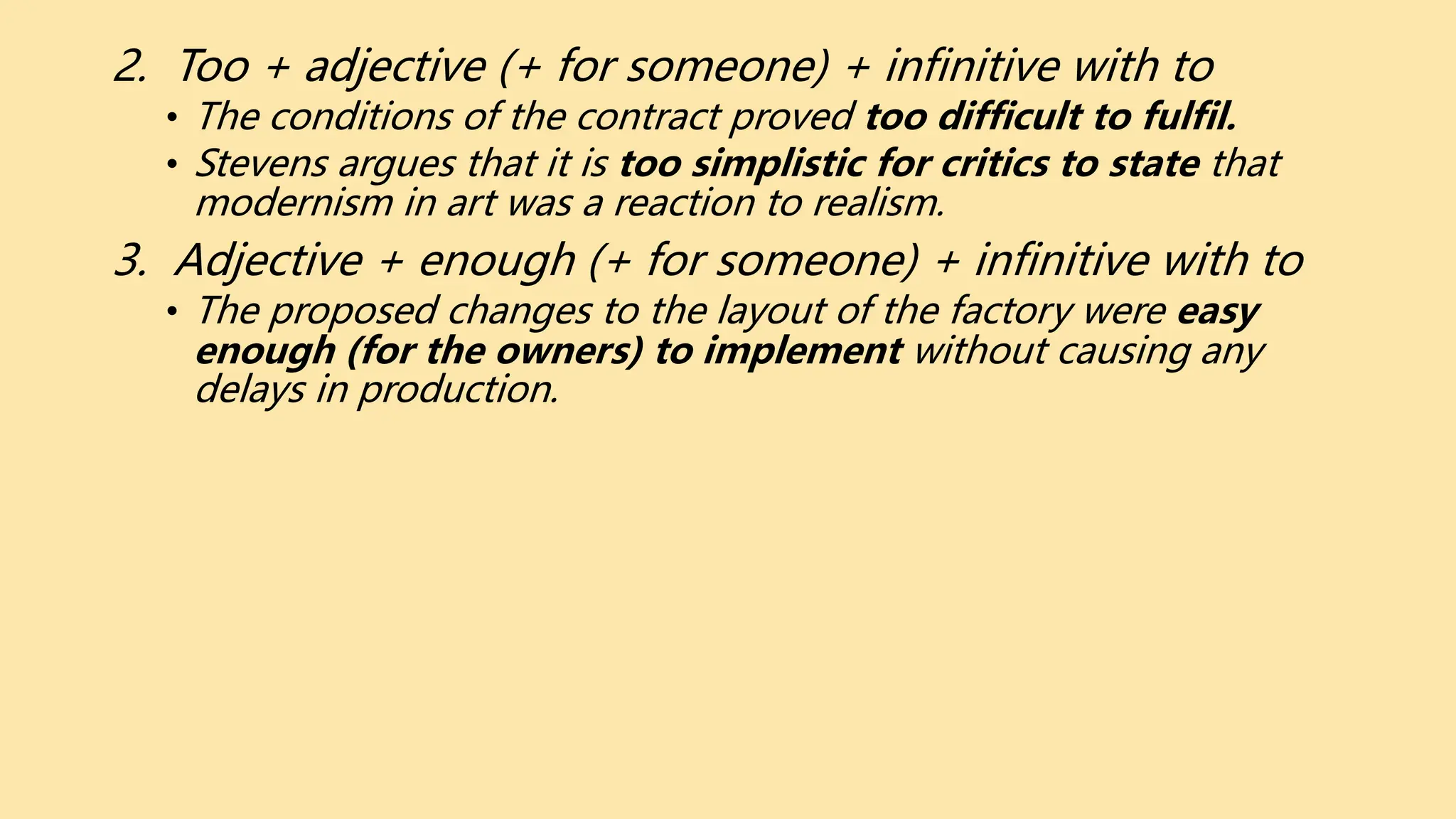 2. Too + adjective (+ for someone) + infinitive with to
• The conditions of the contract proved too difficult to fulfil.
• Stevens argues that it is too simplistic for critics to state that
modernism in art was a reaction to realism.
3. Adjective + enough (+ for someone) + infinitive with to
• The proposed changes to the layout of the factory were easy
enough (for the owners) to implement without causing any
delays in production.
 