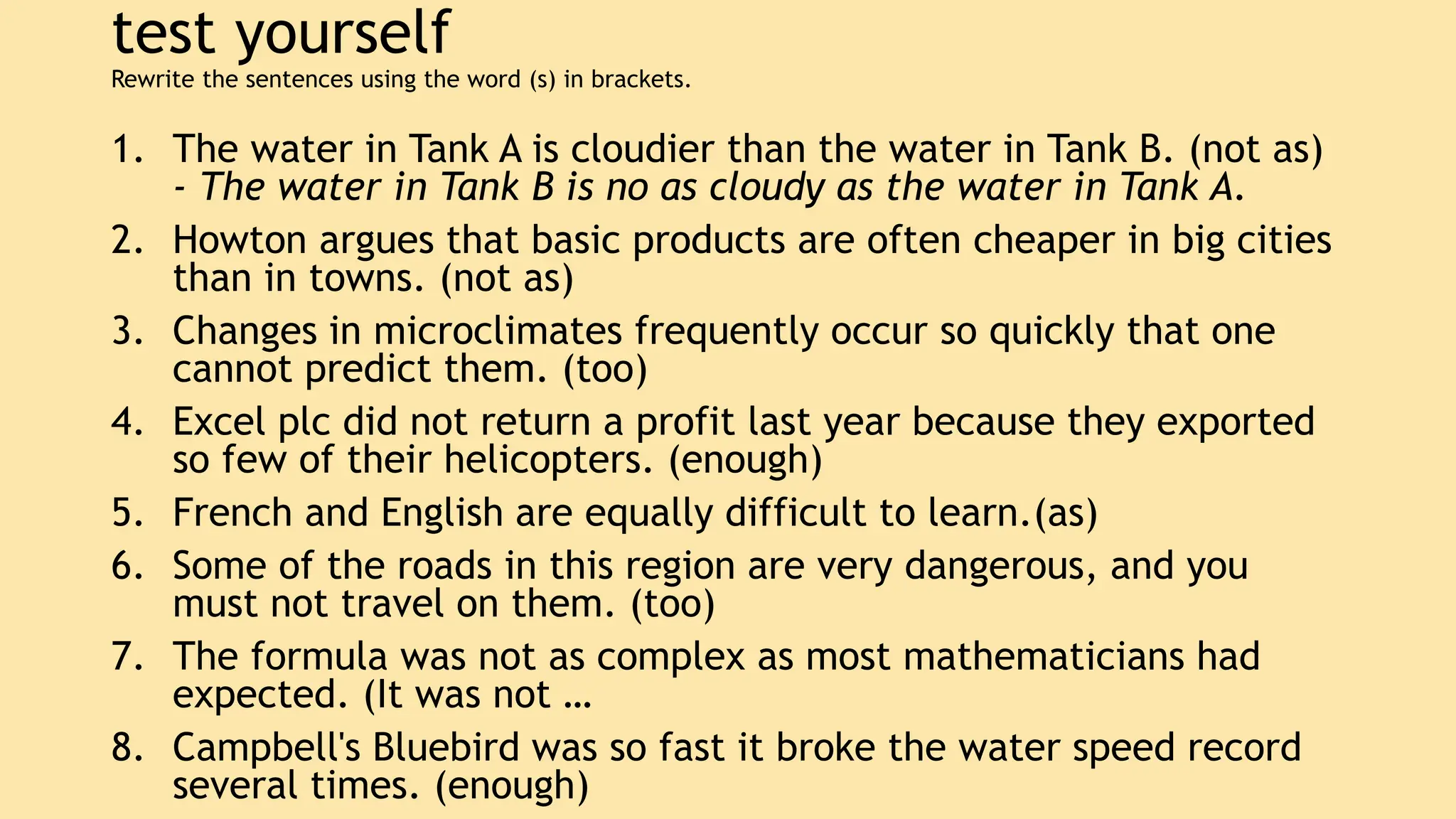 test yourself
Rewrite the sentences using the word (s) in brackets.
1. The water in Tank A is cloudier than the water in Tank B. (not as)
- The water in Tank B is no as cloudy as the water in Tank A.
2. Howton argues that basic products are often cheaper in big cities
than in towns. (not as)
3. Changes in microclimates frequently occur so quickly that one
cannot predict them. (too)
4. Excel plc did not return a profit last year because they exported
so few of their helicopters. (enough)
5. French and English are equally difficult to learn.(as)
6. Some of the roads in this region are very dangerous, and you
must not travel on them. (too)
7. The formula was not as complex as most mathematicians had
expected. (It was not …
8. Campbell's Bluebird was so fast it broke the water speed record
several times. (enough)
 