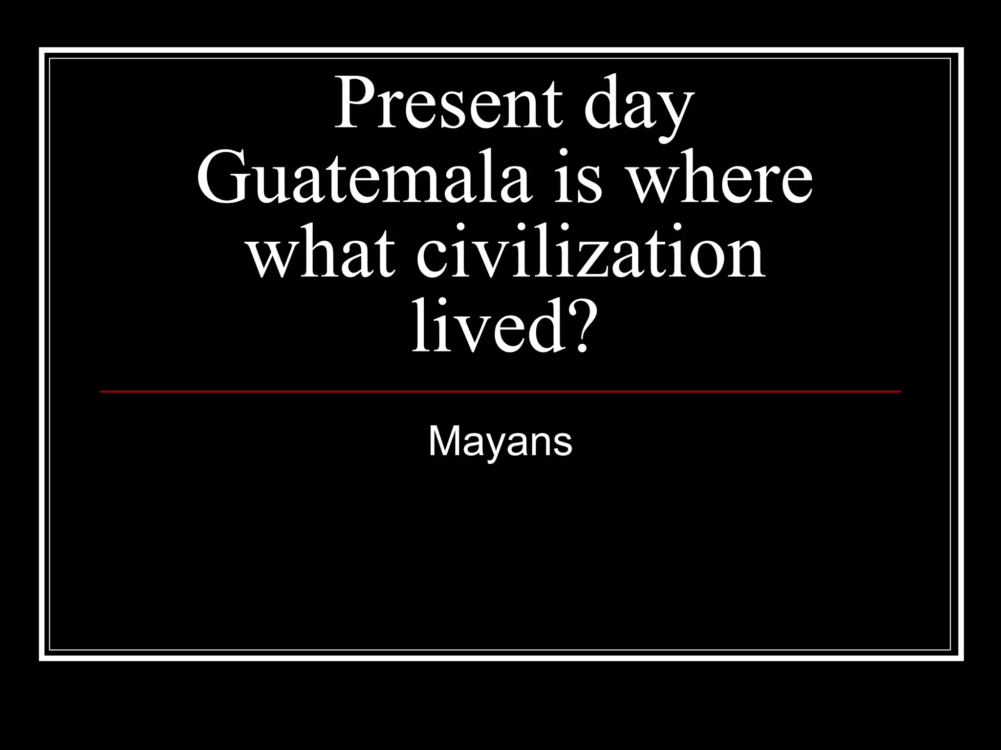 Present day Guatemala is where what civilization lived? Mayans 
