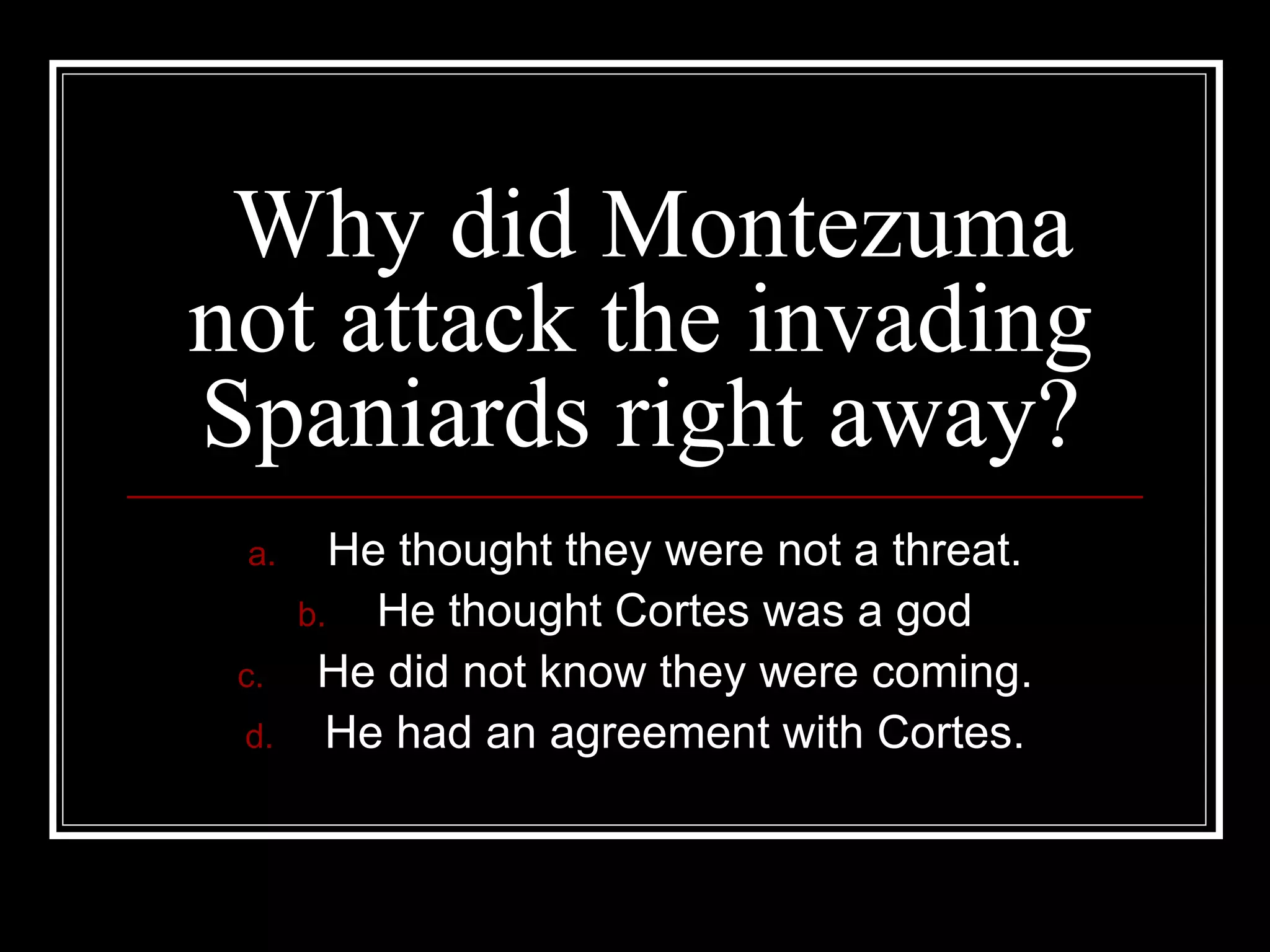 Why did Montezuma not attack the invading Spaniards right away? He thought they were not a threat. He thought Cortes was a god He did not know they were coming. He had an agreement with Cortes. 