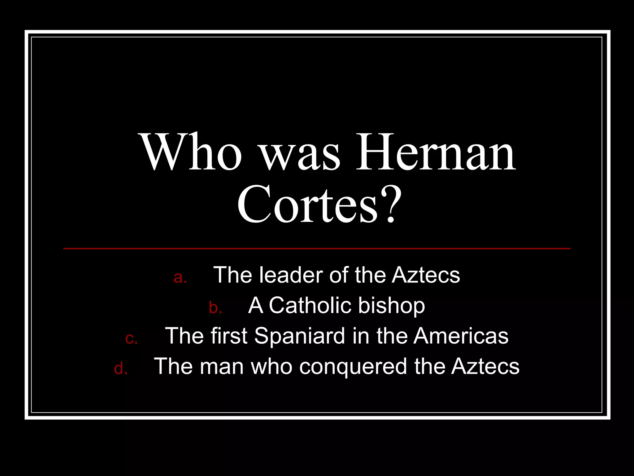 Who was Hernan Cortes? The leader of the Aztecs A Catholic bishop The first Spaniard in the Americas The man who conquered the Aztecs 