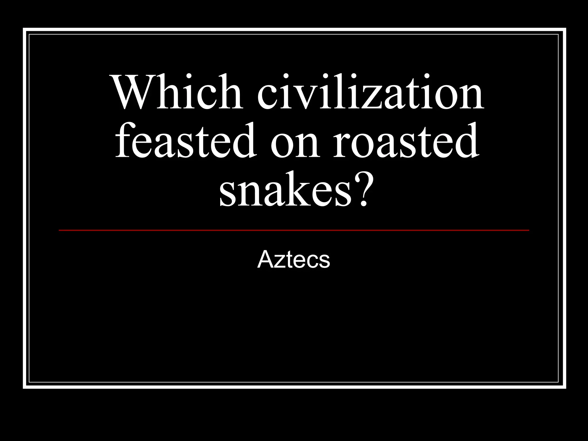 Which civilization feasted on roasted snakes? Aztecs 