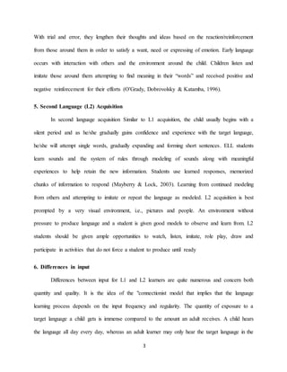 3 
With trial and error, they lengthen their thoughts and ideas based on the reaction/reinforcement from those around them in order to satisfy a want, need or expressing of emotion. Early language occurs with interaction with others and the environment around the child. Children listen and imitate those around them attempting to find meaning in their “words” and received positive and negative reinforcement for their efforts (O'Grady, Dobrovolsky & Katamba, 1996). 5. Second Language (L2) Acquisition In second language acquisition Similar to L1 acquisition, the child usually begins with a silent period and as he/she gradually gains confidence and experience with the target language, he/she will attempt single words, gradually expanding and forming short sentences. ELL students learn sounds and the system of rules through modeling of sounds along with meaningful experiences to help retain the new information. Students use learned responses, memorized chunks of information to respond (Mayberry & Lock, 2003). Learning from continued modeling from others and attempting to imitate or repeat the language as modeled. L2 acquisition is best prompted by a very visual environment, i.e., pictures and people. An environment without pressure to produce language and a student is given good models to observe and learn from. L2 students should be given ample opportunities to watch, listen, imitate, role play, draw and participate in activities that do not force a student to produce until ready 
6. Differences in input Differences between input for L1 and L2 learners are quite numerous and concern both quantity and quality. It is the idea of the "connectionist model that implies that the language learning process depends on the input frequency and regularity. The quantity of exposure to a target language a child gets is immense compared to the amount an adult receives. A child hears the language all day every day, whereas an adult learner may only hear the target language in the  