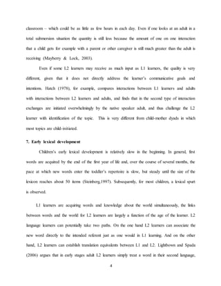 4 
classroom – which could be as little as few hours in each day. Even if one looks at an adult in a total submersion situation the quantity is still less because the amount of one on one interaction that a child gets for example with a parent or other caregiver is still much greater than the adult is receiving (Mayberry & Lock, 2003). Even if some L2 learners may receive as much input as L1 learners, the quality is very different, given that it does not directly address the learner’s communicative goals and intentions. Hatch (1978), for example, compares interactions between L1 learners and adults with interactions between L2 learners and adults, and finds that in the second type of interaction exchanges are initiated overwhelmingly by the native speaker adult, and thus challenge the L2 learner with identification of the topic. This is very different from child-mother dyads in which most topics are child-initiated. 
7. Early lexical development Children’s early lexical development is relatively slow in the beginning. In general, first words are acquired by the end of the first year of life and, over the course of several months, the pace at which new words enter the toddler’s repertoire is slow, but steady until the size of the lexicon reaches about 50 items (Steinberg,1997). Subsequently, for most children, a lexical spurt is observed. L1 learners are acquiring words and knowledge about the world simultaneously, the links between words and the world for L2 learners are largely a function of the age of the learner. L2 earners can associate the language learners can potentially take two paths. On the one hand L2 lnew word directly to the intended referent just as one would in L1 learning. And on the other Lightbown and Spada hand, L2 learners can establish translation equivalents between L1 and L2. L2 learners simply treat a word in their second language, argues that in early stages adult (2006)  