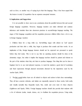 5 
in their first language. Thus, it has been argued that dog , as another way of sayingchien such as the lexicon in early L2 acquisition has no separate conceptual structure. 8. Implications and Suggestions It is not possible to draw one-to-one conclusions about the parallels between first and second foreign language acquisition. However, language teachers can make informed and cautious inferences and translate them into classroom practices in second/foreign language teaching. The stages of first language acquisition and the acquisition processes children follow have a lot to say to foreign language teachers: ) with almost no 'real' speech babbling stage eChildren listen for a long while (i.e. th 1. words. As an first sounds and then --production and then after a while, they begin to produceimplication of this, foreign language learners should not be expected nor pressured to speak before they feel ready. This is not to say that no speaking practice should be done at the hers should be patient and tolerant on elementary stages, but rather it implies that language teacthe part of the students when they ask them to produce language. One thing that can be done at to teach the students a good deal of vocabulary nse, espototal physical r beginner level is to userough physical movements directed by the imperatives used by the and fixed expressions th 2009).(Ipek, teacher 
babies learn are all related to objects and actions in their close surroundings. first words The 2. y They all have concrete referents, and infants are repeatedly exposed to these words, both orall and visually (actually they frequently touch, bite, smell, and even taste (!) these objects) . Foreign language teachers should also provide their students with (Lightbown and Spada, 2006) e acquisition process. Using realia, a lot of referents (realia, visuals, demos, etc.) to facilitate th  