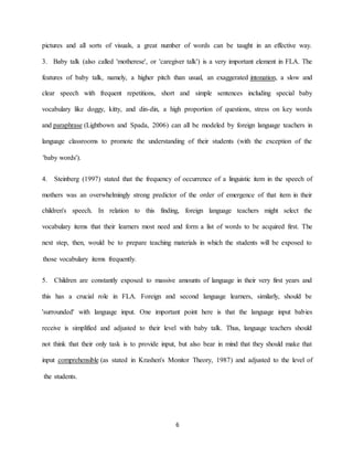 6 
pictures and all sorts of visuals, a great number of words can be taught in an effective way. is a very important element in FLA. The Baby talk (also called 'motherese', or 'caregiver talk') 3. , a slow and intonation features of baby talk, namely, a higher pitch than usual, an exaggeratedsimple sentences including special baby clear speech with frequent repetitions, short anddin, a high proportion of questions, stress on key words -vocabulary like doggy, kitty, and dind by foreign language teachers in ) can all be modele(Lightbown and Spada, 2006 paraphrase andlanguage classrooms to promote the understanding of their students (with the exception of the 'baby words'). 
that the frequency of occurrence of a linguistic item in the speech of stated Steinberg (1997) 4. ngly strong predictor of the order of emergence of that item in their mothers was an overwhelmichildren's speech. In relation to this finding, foreign language teachers might select the he vocabulary items that their learners most need and form a list of words to be acquired first. Tnext step, then, would be to prepare teaching materials in which the students will be exposed to those vocabulary items frequently. tantly exposed to massive amounts of language in their very first years and Children are cons 5. this has a crucial role in FLA. Foreign and second language learners, similarly, should be ies 'surrounded' with language input. One important point here is that the language input babreceive is simplified and adjusted to their level with baby talk. Thus, language teachers should not think that their only task is to provide input, but also bear in mind that they should make that ) and adjusted to the level of ed in Krashen's Monitor Theory, 1987(as stat comprehensible input the students.  