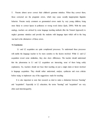 7 
Parents almost never correct their children's grammar mistakes. When they correct them, 5. those corrected are the pragmatic errors, which may cause socially inappropriate linguistic mment on grammatical errors made by very young children, being behavior. Parents rarely coWith the same Ipek, 2009).ord choice (more likely to correct lapses in politeness or wrong wanalogy, teachers are advised by some language teaching methods (like the Natural Approach) to ct grammar mistakes and provide the students with language input which will in the long negle .run lead to the elimination of those errors 
9. Conclusion 
L1 and L2 acquisition are quite complicated processes. To understand these processes will enable the language teacher to be more sensitive to the factors involved. While L1 and L2 acquisition reveal some similarities, they also show differences. The teacher should understand that the phenomena in L1 and L2 acquisition are interacting, none of them being solely explanatory. So, teachers should not base their teaching on just a single claim or factor involved in language acquisition. They should rather understand, analyze, synthesize and even criticize before trying to implement any of the suggestions made for teaching. 
It is also important to note that research as tried to make a distinction between “learning” and “acquisition”. Especially in L2 education, the terms “learning” and “acquisition” are very often used interchangeably. 
 