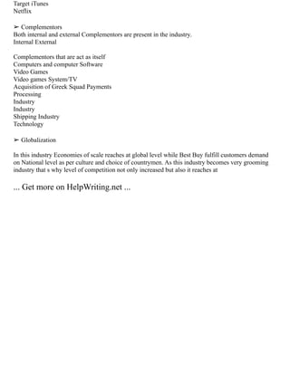 Target iTunes
Netflix
➢ Complementors
Both internal and external Complementors are present in the industry.
Internal External
Complementors that are act as itself
Computers and computer Software
Video Games
Video games System/TV
Acquisition of Greek Squad Payments
Processing
Industry
Industry
Shipping Industry
Technology
➢ Globalization
In this industry Economies of scale reaches at global level while Best Buy fulfill customers demand
on National level as per culture and choice of countrymen. As this industry becomes very grooming
industry that s why level of competition not only increased but also it reaches at
... Get more on HelpWriting.net ...
 