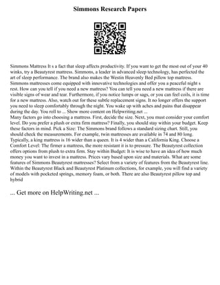 Simmons Research Papers
Simmons Mattress It s a fact that sleep affects productivity. If you want to get the most out of your 40
winks, try a Beautyrest mattress. Simmons, a leader in advanced sleep technology, has perfected the
art of sleep performance. The brand also makes the Westin Heavenly Bed pillow top mattress.
Simmons mattresses come equipped with innovative technologies and offer you a peaceful night s
rest. How can you tell if you need a new mattress? You can tell you need a new mattress if there are
visible signs of wear and tear. Furthermore, if you notice lumps or sags, or you can feel coils, it is time
for a new mattress. Also, watch out for these subtle replacement signs. It no longer offers the support
you need to sleep comfortably through the night. You wake up with aches and pains that disappear
during the day. You roll to ... Show more content on Helpwriting.net ...
Many factors go into choosing a mattress. First, decide the size. Next, you must consider your comfort
level. Do you prefer a plush or extra firm mattress? Finally, you should stay within your budget. Keep
these factors in mind. Pick a Size: The Simmons brand follows a standard sizing chart. Still, you
should check the measurements. For example, twin mattresses are available in 74 and 80 long.
Typically, a king mattress is 16 wider than a queen. It is 4 wider than a California King. Choose a
Comfort Level: The firmer a mattress, the more resistant it is to pressure. The Beautyrest collection
offers options from plush to extra firm. Stay within Budget: It is wise to have an idea of how much
money you want to invest in a mattress. Prices vary based upon size and materials. What are some
features of Simmons Beautyrest mattresses? Select from a variety of features from the Beautyrest line.
Within the Beautyrest Black and Beautyrest Platinum collections, for example, you will find a variety
of models with pocketed springs, memory foam, or both. There are also Beautyrest pillow top and
hybrid
... Get more on HelpWriting.net ...
 