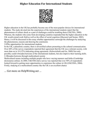 Higher Education For International Students
Higher education in the UK has probably become one of the most popular choices for international
students. The study devoted into the experiences of the international students report that the
phenomenon of culture shock as a part of challenges could be troubling them (UKCISA, 2008).
Whereas, the students who come from developing countries responded that the higher education in the
UK would extend work field as well as the effect of social cognition (Mazzarol and Soutar, 2002).
Hence, it will be discussed in this essay whether opportunities outweigh the challenges by analyzing
the phenomenon, reasons and drawing the conclusion.
2.0The opportunities for international students
In the UK, a pluralistic country, there is diversified culture promoting to the cultural communication.
Over 60% of the survey respondents reported their agreement that the UK was a tolerant society, with
more than on in 10 (12%) indicating strong agreement. (Schweisfurth and Gu, 2009) Not only
possibly could it broaden horizons of the international students, but also improve their learning skills.
2.1Broaden horizons through multicultural society
Multicultural means including multiple people who have varying manners and faiths (Cambridge
dictionaries online). In 2004, UKCOSA did a survey was reported that over 50% of respondents
looked forward to getting more opportunities to experience the culture in UK (UKCOSA, 2004).
Firstly, studying in a multicultural country like the UK is an excellent chance
... Get more on HelpWriting.net ...
 