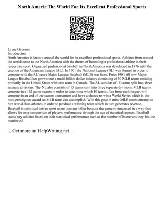 North Americ The World For Its Excellent Professional Sports
Layne Greeson
Introduction
North America is known around the world for its excellent professional sports. Athletes from around
the world come to the North America with the dream of becoming a professional athlete in their
respective sport. Organized professional baseball in North America was developed in 1876 with the
creation of the American League (AL). In 1901 the National League (NL) was formed in order to
compete with the AL hence Major League Baseball (MLB) was born. From 1901 till now Major
League Baseball has grown into a multi billion dollar industry consisting of 30 MLB teams residing
primarily in the United States with one team in Canada. The AL consists of 15 teams split into three
separate divisions. The NL also consists of 15 teams split into three separate divisions. MLB teams
compete in a 162 game season in order to determine which 10 teams, five from each league, will
compete in an end of the season tournament and have a chance to win a World Series which is the
most prestigious award an MLB team can accomplish. With this goal in mind MLB teams attempt to
hire world class athletes in order to produce a winning team which in turn generates revenue.
Baseball is statistical driven sport more than any other because the game is structured in a way that
allows for easy comparison of players performance through the use of statistical aspects. Baseball
teams pay athletes based on their statistical performance such as the number of homeruns they hit, the
number of
... Get more on HelpWriting.net ...
 