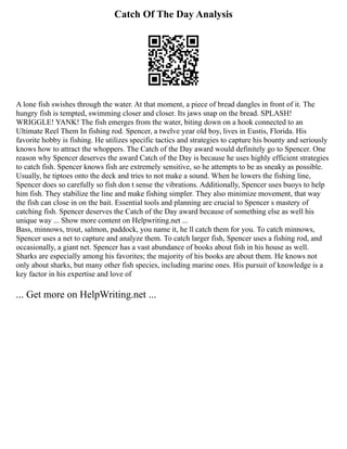 Catch Of The Day Analysis
A lone fish swishes through the water. At that moment, a piece of bread dangles in front of it. The
hungry fish is tempted, swimming closer and closer. Its jaws snap on the bread. SPLASH!
WRIGGLE! YANK! The fish emerges from the water, biting down on a hook connected to an
Ultimate Reel Them In fishing rod. Spencer, a twelve year old boy, lives in Eustis, Florida. His
favorite hobby is fishing. He utilizes specific tactics and strategies to capture his bounty and seriously
knows how to attract the whoppers. The Catch of the Day award would definitely go to Spencer. One
reason why Spencer deserves the award Catch of the Day is because he uses highly efficient strategies
to catch fish. Spencer knows fish are extremely sensitive, so he attempts to be as sneaky as possible.
Usually, he tiptoes onto the deck and tries to not make a sound. When he lowers the fishing line,
Spencer does so carefully so fish don t sense the vibrations. Additionally, Spencer uses buoys to help
him fish. They stabilize the line and make fishing simpler. They also minimize movement, that way
the fish can close in on the bait. Essential tools and planning are crucial to Spencer s mastery of
catching fish. Spencer deserves the Catch of the Day award because of something else as well his
unique way ... Show more content on Helpwriting.net ...
Bass, minnows, trout, salmon, paddock, you name it, he ll catch them for you. To catch minnows,
Spencer uses a net to capture and analyze them. To catch larger fish, Spencer uses a fishing rod, and
occasionally, a giant net. Spencer has a vast abundance of books about fish in his house as well.
Sharks are especially among his favorites; the majority of his books are about them. He knows not
only about sharks, but many other fish species, including marine ones. His pursuit of knowledge is a
key factor in his expertise and love of
... Get more on HelpWriting.net ...
 
