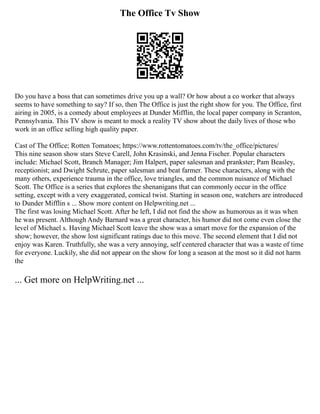 The Office Tv Show
Do you have a boss that can sometimes drive you up a wall? Or how about a co worker that always
seems to have something to say? If so, then The Office is just the right show for you. The Office, first
airing in 2005, is a comedy about employees at Dunder Mifflin, the local paper company in Scranton,
Pennsylvania. This TV show is meant to mock a reality TV show about the daily lives of those who
work in an office selling high quality paper.
Cast of The Office; Rotten Tomatoes; https://www.rottentomatoes.com/tv/the_office/pictures/
This nine season show stars Steve Carell, John Krasinski, and Jenna Fischer. Popular characters
include: Michael Scott, Branch Manager; Jim Halpert, paper salesman and prankster; Pam Beasley,
receptionist; and Dwight Schrute, paper salesman and beat farmer. These characters, along with the
many others, experience trauma in the office, love triangles, and the common nuisance of Michael
Scott. The Office is a series that explores the shenanigans that can commonly occur in the office
setting, except with a very exaggerated, comical twist. Starting in season one, watchers are introduced
to Dunder Mifflin s ... Show more content on Helpwriting.net ...
The first was losing Michael Scott. After he left, I did not find the show as humorous as it was when
he was present. Although Andy Barnard was a great character, his humor did not come even close the
level of Michael s. Having Michael Scott leave the show was a smart move for the expansion of the
show; however, the show lost significant ratings due to this move. The second element that I did not
enjoy was Karen. Truthfully, she was a very annoying, self centered character that was a waste of time
for everyone. Luckily, she did not appear on the show for long a season at the most so it did not harm
the
... Get more on HelpWriting.net ...
 