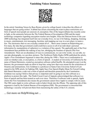 Vanishing Voices Summary
In the article Vanishing Voices by Russ Rymer, given by college board, it describes the effects of
languages that are going extinct. A debate has arisen concerning the want to place restrictions on a
form of speech most people are unaware of, encryption. One of the largest debates has recently come
to light, as the animosity between the The Federal Bureau of Investigation (FBI) and the major
technology companies regarding encryption reaches new heights. Since the Dotcom boom in the year
2000 technology has integrated itself into our everyday lives, we use it for baking, shopping, listening
to music, entertainment, text messaging, facetime, and mapping our way in a new place, to name a
few. The electronics that we use everyday contain all of ... Show more content on Helpwriting.net ...
For many, the idea that government could could have access to all of an individual s personal
information by manipulation of ciphertext is a violation of free speech. The applicable part of the First
Amendment here prohibits the making of any law, abridging the freedom of speech (The First
Amendment). There are an abundance of ways to communicate, we can write words, we can talk, we
can take photographs, we can draw pictures. The Northwest Public Radio (NPR) published the article,
Apple s First Amendment Argument it states that, during the 1990 s. There was a confrontation in
court on whether code, or encryption, is a form of speech . A student at University of California by the
name of Daniel Bernstein, created an encryption software called Snuffle. He attempted to put it on the
Internet, the government made an effort to stop him, using laws that were meant for the restrictions of
firearms and ammunitions. Eric Goldman is a professor at Santa Clara University School of Law
argued in the NPR article, In Fighting FBI, Apple Says Free Speech Rights Mean No Forced Coding
that Daniel Bernstein s code was a form of speech and therefore protected by the Constitution .
Goldman was saying I believe that privacy is important and I m going to use this software as a
platform to protect this right . The Ninth Circuit Court of Appeals acknowledged that software is a
form of speech and has been treated as such ever since. Therefore if software code is speech, Apple
claims the First Amendment also means the government cannot force Apple to comply with its cause.
The FBI wants Apple to write software code to help it break into the iPhone. The opposing side of this
argument is lead by the Federal Bureau of Investigation (FBI). The government is concerned that
technology s security will prevent them from maximizing the safety of the U.S. citizens.
... Get more on HelpWriting.net ...
 