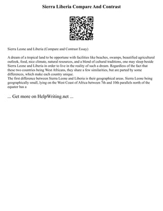 Sierra Liberia Compare And Contrast
Sierra Leone and Liberia (Compare and Contrast Essay)
A dream of a tropical land to be opportune with facilities like beaches, swamps, beautified agricultural
outlook, food, nice climate, natural resources, and a blend of cultural traditions, one may sleep beside
Sierra Leone and Liberia in order to live in the reality of such a dream. Regardless of the fact that
these two countries being West Africans, they share a few similarities, but are parted by some
differences, which make each country unique.
The first difference between Sierra Leone and Liberia is their geographical areas. Sierra Leone being
geographically small, lying on the West Coast of Africa between 7th and 10th parallels north of the
equator has a
... Get more on HelpWriting.net ...
 