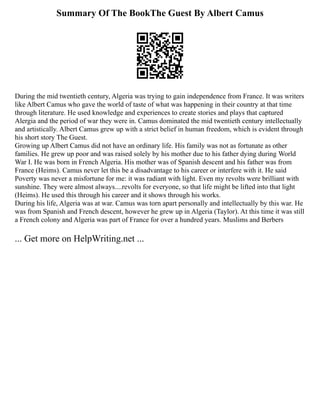 Summary Of The BookThe Guest By Albert Camus
During the mid twentieth century, Algeria was trying to gain independence from France. It was writers
like Albert Camus who gave the world of taste of what was happening in their country at that time
through literature. He used knowledge and experiences to create stories and plays that captured
Alergia and the period of war they were in. Camus dominated the mid twentieth century intellectually
and artistically. Albert Camus grew up with a strict belief in human freedom, which is evident through
his short story The Guest.
Growing up Albert Camus did not have an ordinary life. His family was not as fortunate as other
families. He grew up poor and was raised solely by his mother due to his father dying during World
War I. He was born in French Algeria. His mother was of Spanish descent and his father was from
France (Heims). Camus never let this be a disadvantage to his career or interfere with it. He said
Poverty was never a misfortune for me: it was radiant with light. Even my revolts were brilliant with
sunshine. They were almost always....revolts for everyone, so that life might be lifted into that light
(Heims). He used this through his career and it shows through his works.
During his life, Algeria was at war. Camus was torn apart personally and intellectually by this war. He
was from Spanish and French descent, however he grew up in Algeria (Taylor). At this time it was still
a French colony and Algeria was part of France for over a hundred years. Muslims and Berbers
... Get more on HelpWriting.net ...
 