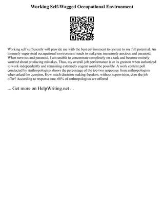 Working Self-Wagged Occupational Environment
Working self sufficiently will provide me with the best environment to operate to my full potential. An
intensely supervised occupational environment tends to make me immensely anxious and paranoid.
When nervous and paranoid, I am unable to concentrate completely on a task and become entirely
worried about producing mistakes. Thus, my overall job performance is at its greatest when authorized
to work independently and remaining extremely cogent would be possible. A work content poll
conducted by Anthropologists shows the percentage of the top two responses from anthropologists
when asked the question, How much decision making freedom, without supervision, does the job
offer? According to response one, 68% of anthropologists are offered
... Get more on HelpWriting.net ...
 