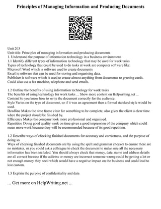 Principles of Managing Information and Producing Documents
Unit 203
Unit title: Principles of managing information and producing documents
1. Understand the purpose of information technology in a business environment
1.1 Identify different types of information technology that may be used for work tasks
Types of technology that could be used to do tasks at work are computer software like:
Microsoft Word which is software used to create documents
Excel is software that can be used for storing and organising data.
Publisher is software which is used to create almost anything from documents to greeting cards.
Could also use a fax machine, telephone and send emails.
1.2 Outline the benefits of using information technology for work tasks
The benefits of using technology for work tasks ... Show more content on Helpwriting.net ...
Content So you know how to write the document correctly for the audience.
Style Varies on the type of document, so if it was an agreement then a formal standard style would be
used.
Deadline Makes the time frame clear for something to be complete, also gives the client a clear time
when the project should be finished by.
Efficiency Makes the company look more professional and organised.
Repetition Doing good quality work on time gives a good impression of the company which could
mean more work because they will be recommended because of its good repetition.
1.2 Describe ways of checking finished documents for accuracy and correctness, and the purpose of
doing so
Ways of checking finished documents are by using the spell and grammar checker to ensure there are
no mistakes, or you could ask a colleague to check the document to make sure all the necessary
information has been included. You should always check that money, date, name and address details
are all correct because if the address or money are incorrect someone wrong could be getting a lot or
not enough money they need which would have a negative impact on the business and could lead to
lost custom.
1.3 Explain the purpose of confidentiality and data
... Get more on HelpWriting.net ...
 