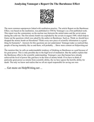 Analyzing Vonnegut s Report On The Barnhouse Effect
The most common superpowers linked with meditation practice. The article Report on the Barnhouse
Effect, was based on the meditation, was published in 1950 by Vonnegut s as a first published work.
This report was the commentary on the nuclear race between the united states and the soviet union
during the cold war. The first atomic bomb was exploded by the soviets in august 1949, which help to
frame out the questions which was asked by the author on Barnhouse. Such as, Think we should have
dropped the atomic bomb on Hiroshima? Think every new piece of scientific information is a good
thing for humanity? . Answers for this questions are not understated. Vonnegut make us realized that,
people of having mentality like us and them, will probably ... Show more content on Helpwriting.net
...
The mention that, he calls an understandable tendency of thinking on Barnhouse as a god because of
his great power. This is only possible due to the high level of meditation. But the author explain that
the Barnhouse effect is the scientific understanding. Vonnegut s says that human have already
achieved the level of power like god have in the form of atomic bomb. If we have to think of
particular great power as remote from scientific ability, the we have ignore the horrific ability for
death. The only we know and realize that we all are equal responsible for saving our own
... Get more on HelpWriting.net ...
 