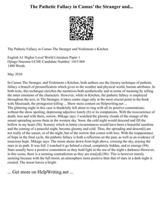 The Pathetic Fallacy in Camus’ the Stranger and...
The Pathetic Fallacy in Camus The Stranger and Yoshimoto s Kitchen
English A1 Higher Level World Literature Paper 1
Ojiugo Nneoma UCHE Candidate Number: 1415 068
1480 Words
May 2010
In Camus The Stranger, and Yoshimoto s Kitchen, both authors use the literary technique of pathetic
fallacy a branch of personification which gives to the weather and physical world, human attributes. In
both texts, this technique enriches the narratives both aesthetically and in terms of meaning by telling
the inner emotions of the characters. However, while in Kitchen, the pathetic fallacy is employed
throughout the text, in The Stranger, it takes centre stage only at the most crucial point in the book
with Meursault, the protagonist killing ... Show more content on Helpwriting.net ...
The glittering night in this case is thankfully left alone to ring with all its positive connotations;
without the show spoiling, depressing adjective lonely (6) or its companions. With the reoccurrence of
death, loss and with them, sorrow, Mikage says: I watched the gloomy clouds of the orange of the
sunset spreading across them in the western sky. Soon, the cold night would descend and fill the
hollow in my heart (56). Scenery which in better circumstances would have been a beautiful sunshine
and the coming of a peaceful night, become gloomy and cold. Thus, the spreading and descen[t] are
not really of the sunset, or of the night, but of the sorrow that comes with loss. With the reappearance
of hope in the final cycle, the pathetic fallacy is both a reflection on the past, as well as an evidence of
tenacious hope. Mikage says: The moon shone down from high above, crossing the sky, erasing the
stars in its path. It was full. I watched it go behind a cloud, completely hidden, and re emerge (94).
Stars usually have a positive connotation as they hold light in the sea of the night s darkness However,
in this scene, there is a seeming contradiction as they are eras[ed] (96). This is however merely
seeming because with the full moon, an atmosphere more positive than that of stars in a dark night is
created. The moon leaves a bright
... Get more on HelpWriting.net ...
 