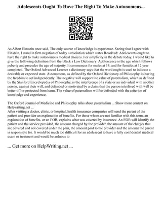 Adolescents Ought To Have The Right To Make Autonomous...
As Albert Einstein once said, The only source of knowledge is experience. Seeing that I agree with
Einstein, I stand in firm negation of today s resolution which states Resolved: Adolescents ought to
have the right to make autonomous medical choices. For simplicity in the debate today, I would like to
give the following definition from the Black s Law Dictionary: Adolescence is the age which follows
puberty and precedes the age of majority. It commences for males at 14, and for females at 12 year
completed. The Oxford Advanced Learner s dictionary says that the word ought is used to indicate a
desirable or expected state. Autonomous, as defined by the Oxford Dictionary of Philosophy, is having
the freedom to act independently. The negative will support the value of paternalism, which as defined
by the Stanford Encyclopedia of Philosophy, is the interference of a state or an individual with another
person, against their will, and defended or motivated by a claim that the person interfered with will be
better off or protected from harm. The value of paternalism will be defended with the criterion of
knowledge and experience.
The Oxford Journal of Medicine and Philosophy talks about paternalism ... Show more content on
Helpwriting.net ...
After visiting a doctor, clinic, or hospital, health insurance companies will send the parent of the
patient and provider an explanation of benefits. For those whom are not familiar with this term, an
explanation of benefits, or an EOB, explains what was covered by insurance. An EOB will identify the
patient and the service provided, the amount charged by the provider, the amount of the charges that
are covered and not covered under the plan, the amount paid to the provider and the amount the parent
is responsible for. It would be much too difficult for an adolescent to have a fully confidential medical
exam or treatment and would be arduous to
... Get more on HelpWriting.net ...
 