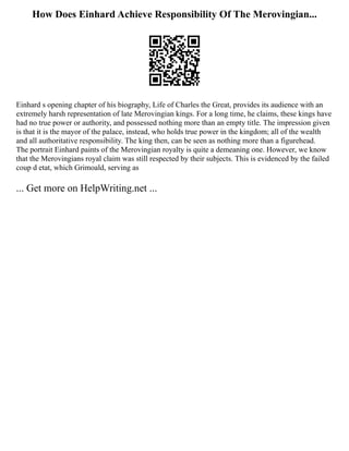 How Does Einhard Achieve Responsibility Of The Merovingian...
Einhard s opening chapter of his biography, Life of Charles the Great, provides its audience with an
extremely harsh representation of late Merovingian kings. For a long time, he claims, these kings have
had no true power or authority, and possessed nothing more than an empty title. The impression given
is that it is the mayor of the palace, instead, who holds true power in the kingdom; all of the wealth
and all authoritative responsibility. The king then, can be seen as nothing more than a figurehead.
The portrait Einhard paints of the Merovingian royalty is quite a demeaning one. However, we know
that the Merovingians royal claim was still respected by their subjects. This is evidenced by the failed
coup d etat, which Grimoald, serving as
... Get more on HelpWriting.net ...
 