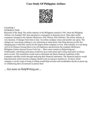 Case Study Of Philippine Airlines
CHAPTER 1
INTRODUCTION
Rationale of the Study The airline industry in the Philippines started in 1941 when the Philippine
Airlines was founded. PAL then operated as a monopoly in domestic travel. Then other airline
companies emerged in the industry (Reference: PAL History, PAL Website). The airline industry is
very dynamic. It changes from time to time. An airline company closes and another one opens. The
changes are very drastic making it very interesting to study about. One thing that proves this fast
changing pace is that PAL used to be the largest airline company in Asia. And currently, it is not doing
well on its finances forcing them to lay off employees and downsize the company (Reference:
Philippine Airlines Income Forces Cost Cuts ... Show more content on Helpwriting.net ...
Traditionally, a declining stock price would rise up at some point and a rising stock price would go
down in time. The researchers would want to determine the future financial conditions of the
companies and their stocks through analyzing their financial statements. The financial analysis would
help determine which area the company should work on and give attention to. To know which
company is on the verge of rising or falling would help investors and stockholders decide on pursu ing
or withdrawing their investments to protect their
... Get more on HelpWriting.net ...
 