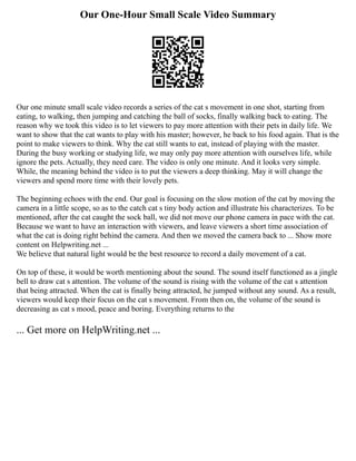 Our One-Hour Small Scale Video Summary
Our one minute small scale video records a series of the cat s movement in one shot, starting from
eating, to walking, then jumping and catching the ball of socks, finally walking back to eating. The
reason why we took this video is to let viewers to pay more attention with their pets in daily life. We
want to show that the cat wants to play with his master; however, he back to his food again. That is the
point to make viewers to think. Why the cat still wants to eat, instead of playing with the master.
During the busy working or studying life, we may only pay more attention with ourselves life, while
ignore the pets. Actually, they need care. The video is only one minute. And it looks very simple.
While, the meaning behind the video is to put the viewers a deep thinking. May it will change the
viewers and spend more time with their lovely pets.
The beginning echoes with the end. Our goal is focusing on the slow motion of the cat by moving the
camera in a little scope, so as to the catch cat s tiny body action and illustrate his characterizes. To be
mentioned, after the cat caught the sock ball, we did not move our phone camera in pace with the cat.
Because we want to have an interaction with viewers, and leave viewers a short time association of
what the cat is doing right behind the camera. And then we moved the camera back to ... Show more
content on Helpwriting.net ...
We believe that natural light would be the best resource to record a daily movement of a cat.
On top of these, it would be worth mentioning about the sound. The sound itself functioned as a jingle
bell to draw cat s attention. The volume of the sound is rising with the volume of the cat s attention
that being attracted. When the cat is finally being attracted, he jumped without any sound. As a result,
viewers would keep their focus on the cat s movement. From then on, the volume of the sound is
decreasing as cat s mood, peace and boring. Everything returns to the
... Get more on HelpWriting.net ...
 