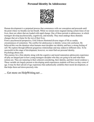 Personal Identity In Adolescence
Human development is a perpetual process that commences with our conception and proceeds until
the point where we breathe our last breath. While we remain more stagnant during certain times of our
lives, there are others that are loaded with rapid change. One of these periods is adolescence, in which
teenagers develop psychosocially, cognitively, and morally. They must undergo these dramatic
changes that set a frame for the rest of their lives.
From a psychosocial perspective, Erik Erikson illustrated diverse stages of life as sundry
circumstances of contention. The conflict for adolescence is identity versus role confusion. He
believed this was the duration when humans must decipher our identity and have a strong feeling of
self. We explore through different gregarious relationships and may endeavor different roles. To be
successful in this stage of development, however, we must find our personal identity.
Psychology.about.com.
This journey for a firm identity along with the cognitive and moral maturation adolescents experience
all play an integral part in how young teenagers decipher who they are going to be and what their
notions are. They are maturing in their coherent considering, their identity, and their moral credence s.
These variable are largely present or developing amid experiences students will have as they come of
age. It may be their advent of age experience that authentically solidifies their moral development, or
that helps them nail down precisely who
... Get more on HelpWriting.net ...
 
